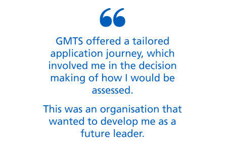 An image with text only. Text says 'GMTS offered a tailored application journey, which involved me in the decision making of how I would be assessed. This was an organisation that wanted to develop me as a future leader.'
